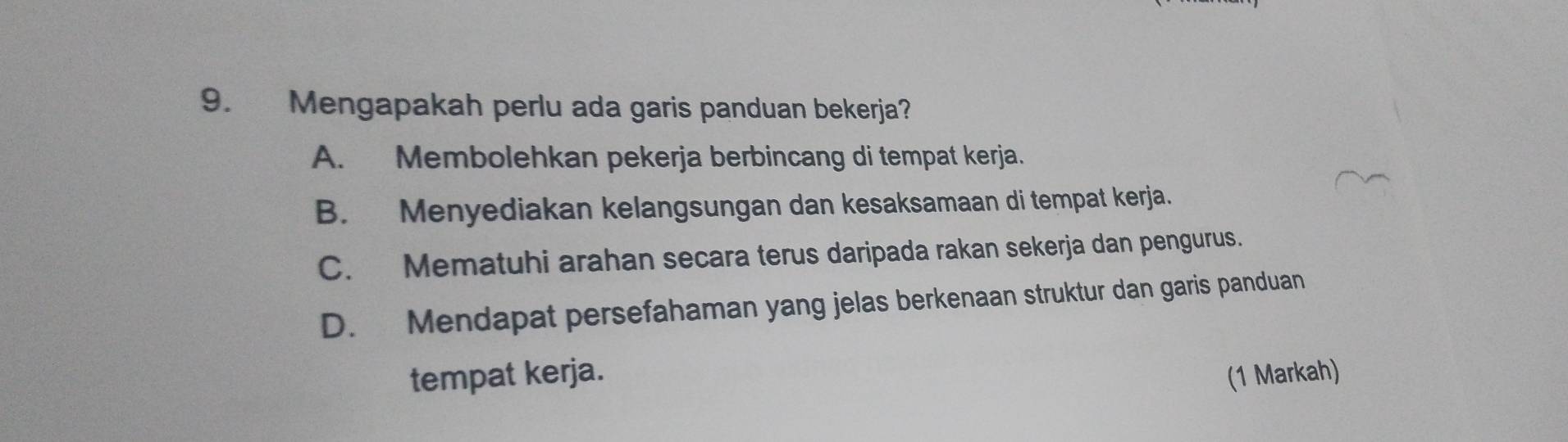 Mengapakah perlu ada garis panduan bekerja?
A. Membolehkan pekerja berbincang di tempat kerja.
B. Menyediakan kelangsungan dan kesaksamaan di tempat kerja.
C. Mematuhi arahan secara terus daripada rakan sekerja dan pengurus.
D. Mendapat persefahaman yang jelas berkenaan struktur dan garis panduan
tempat kerja. (1 Markah)