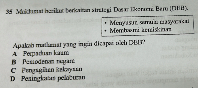 Maklumat berikut berkaitan strategi Dasar Ekonomi Baru (DEB).
Menyusun semula masyarakat
Membasmi kemiskinan
Apakah matlamat yang ingin dicapai oleh DEB?
A Perpaduan kaum
B Pemodenan negara
C Pengagihan kekayaan
D Peningkatan pelaburan