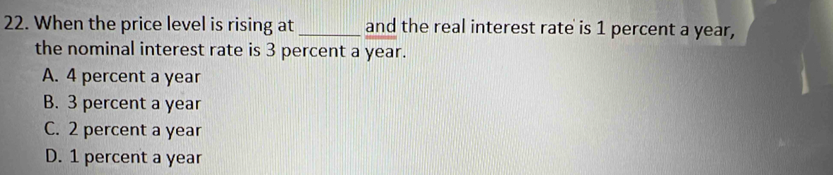 When the price level is rising at _and the real interest rate is 1 percent a year,
the nominal interest rate is 3 percent a year.
A. 4 percent a year
B. 3 percent a year
C. 2 percent a year
D. 1 percent a year