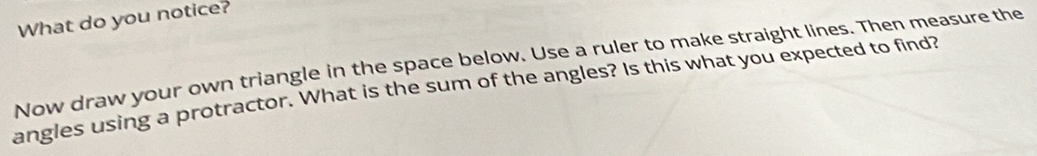 What do you notice? 
Now draw your own triangle in the space below. Use a ruler to make straight lines. Then measure the 
angles using a protractor. What is the sum of the angles? Is this what you expected to find?