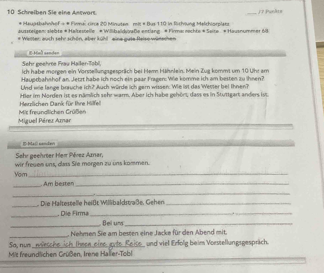 Schreiben Sie eine Antwort. 
_/7 Punkte 
Hauptbahnhof → # Firma: circa 20 Minuten mit # Bus 110 in Richtung Melchiorplatz 
aussteigen: siebte # Haltestelle * Willibaldstraße entlang * Firma: rechte * Seite * Hausnummer 68
Wetter: auch sehr schön, aber kühl eine gute Reise wünschen 
E-Maîl senden 
Sehr geehrte Frau Haller-Tobl, 
ich habe morgen ein Vorstellungsgespräch bei Herr Hähnlein. Mein Zug kommt um 10 Uhr am 
Hauptbahnhof an. Jetzt habe ich noch ein paar Fragen: Wie komme ich am besten zu Ihnen? 
Und wie lange brauche ich? Auch würde ich gern wissen: Wie ist das Wetter bei Ihnen? 
Hier im Norden ist es nämlich sehr warm. Aber ich habe gehört, dass es in Stuttgart anders ist. 
Herzlichen Dank für Ihre Hilfe! 
Mit freundlichen Grüßen 
Miguel Pérez Aznar 
E-Mail senden 
Sehr geehrter Herr Pérez Aznar, 
wir freuen uns, dass Sie morgen zu uns kommen. 
Vom_ 
_ 
. Am besten_ 
_ 
_. 
_ 
. Die Haltestelle heißt Willibaldstraße, Gehen_ 
_, Die Firma_ 
_ 
_. Bei uns_ 
_ 
. Nehmen Sie am besten eine Jacke für den Abend mit. 
So, nun_ und viel Erfolg beim Vorstellungsgespräch. 
Mit freundlichen Grüßen, Irene Haller-Tobl