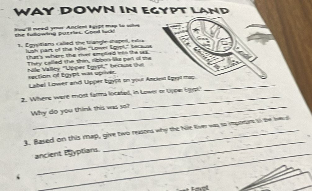 WAY DOWN IN EGYPT LAND 
You'll need your Ancient Egypt map to salive 
the following puzzles. Good luck! 
1. Egyptians called the triangle-shaped, extra- G 
lush part of the Nile "Lower Egypt," because 
that's where the river emptied into the sea 
They called the thin, ribbon-like part of the 
Nile Valley “Upper Egypt,” because that 
section of Egypt was upriver 
Label Lower and Upper Egypt on your Anciet Egypt map._ 
2. Where were most farms located, in Lower or Upper Egypt? 
Why do you think this was so? 
_ 
3. Based on this map, give two reasons why the Nile River was so important to the lives o 
ancient Eyptians. 
Fewzl