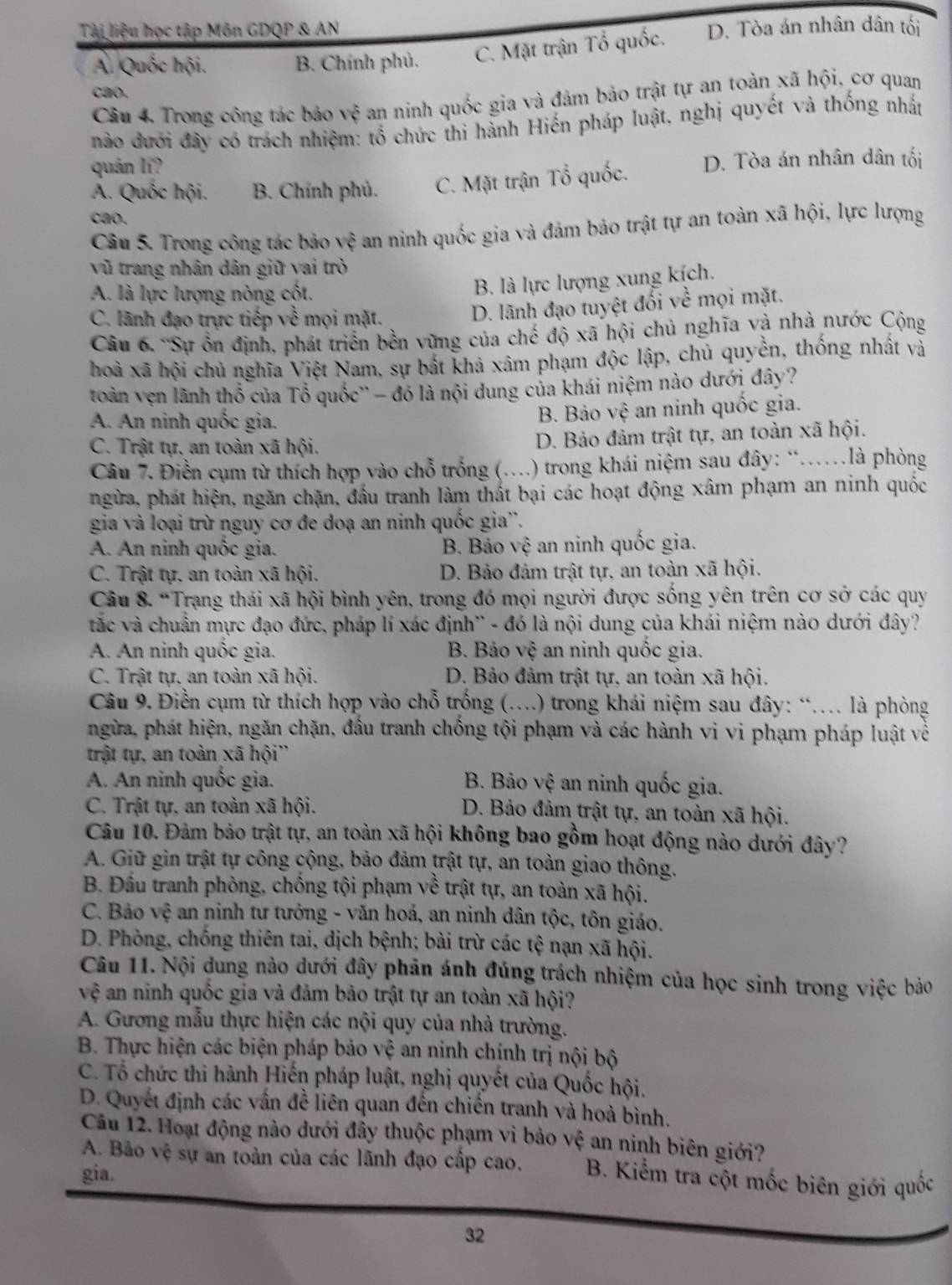 Tài liệu học tập Môn GDQP & AN D. Tòa án nhân dân tối
Á. Quốc hội. B. Chính phủ. C. Mặt trận Tổ quốc.
cao,
Câu 4. Trong công tác bảo vệ an ninh quốc gia và đảm bảo trật tự an toàn xã hội, cơ quan
nào đưới đây có trách nhiệm: tổ chức thi hành Hiến pháp luật, nghị quyết và thống nhất
quản li?
A. Quốc hội. B. Chính phủ. C. Mặt trận Tổ quốc. D. Tòa án nhân dân tối
cao.
Câu 5. Trong công tác bảo vệ an ninh quốc gia và đảm bảo trật tự an toàn xã hội, lực lượng
vũ trang nhân dân giữ vai trò
A. là lực lượng nòng cốt.
B. là lực lượng xung kích.
C. lãnh đạo trực tiếp về mọi mặt.
D. lãnh đạo tuyệt đối v c° mội mặt.
Câu 6. 'Sự ổn định, phát triển bền vững của chế độ xã hội chủ nghĩa và nhà nước Cộng
hoà xã hội chủ nghĩa Việt Nam, sự bắt khả xâm phạm độc lập, chủ quyền, thống nhất và
toàn vẹn lãnh thổ của Tổ quốc'' - đó là nội dung của khái niệm nào dưới đây?
A. An ninh quốc gia.
B. Bảo vệ an ninh quốc gia.
C. Trật tự, an toàn xã hội. D. Bảo đảm trật tự, an toàn xã hội.
Câu 7. Điền cụm từ thích hợp vào chỗ trống (. .) trong khái niệm sau đây: “……là phòng
ngừa, phát hiện, ngăn chặn, đấu tranh làm thất bại các hoạt động xâm phạm an ninh quốc
gia và loại trừ nguy cơ đe doạ an ninh quốc gia''.
A. An ninh quốc gia. B. Bảo vệ an ninh quốc gia.
C. Trật tự. an toàn xã hội. D. Bảo đảm trật tự, an toàn xã hội.
Câu 8. “Trạng thái xã hội bình yên, trong đó mọi người được sống yên trên cơ sở các quy
tắc và chuẩn mực đạo đức, pháp lí xác định'' - đó là nội dung của khái niệm nào dưới đây?
A. An ninh quốc gia. B. Bảo vệ an ninh quốc gia.
C. Trật tự, an toàn xã hội. D. Bảo đảm trật tự, an toàn xã hội.
Câu 9. Điền cụm từ thích hợp vào chỗ trống (…) trong khái niệm sau đây: “… là phòng
ngừa, phát hiện, ngăn chặn, đầu tranh chống tội phạm và các hành vi vi phạm pháp luật về
trật tự, an toàn xã hội''
A. An ninh quốc gia.  B. Bảo vệ an ninh quốc gia.
C. Trật tự. an toàn xã hội.
D. Bảo đảm trật tự, an toàn xã hội.
Câu 10. Đảm bảo trật tự, an toàn xã hội không bao gồm hoạt động nào dưới đây?
A. Giữ gin trật tự công cộng, bảo đảm trật tự, an toàn giao thông.
B. Đầu tranh phòng, chống tội phạm về trật tự, an toàn xã hội.
C. Bảo vệ an ninh tư tưởng - văn hoá, an ninh dân tộc, tôn giáo.
D. Phòng, chống thiên tai, dịch bệnh; bài trừ các tệ nạn xã hội.
Câu 11. Nội dung nào dưới đây phản ánh đúng trách nhiệm của học sinh trong việc bảo
vhat e an ninh quốc gia và đảm bảo trật tự an toàn xã hội?
A. Gương mẫu thực hiện các nội quy của nhà trường.
B. Thực hiện các biện pháp bảo vệ an ninh chính trị nội bộ
C. Tổ chức thi hành Hiến pháp luật, nghị quyết của Quốc hội.
D. Quyết định các vấn đề liên quan đến chiến tranh và hoà bình.
Câu 12. Hoạt động nào dưới đây thuộc phạm vi bảo vệ an ninh biên giới?
A. Bảo vệ sự an toàn của các lãnh đạo cấp cao.  B. Kiểm tra cột mốc biên giới quốc
gia.
32