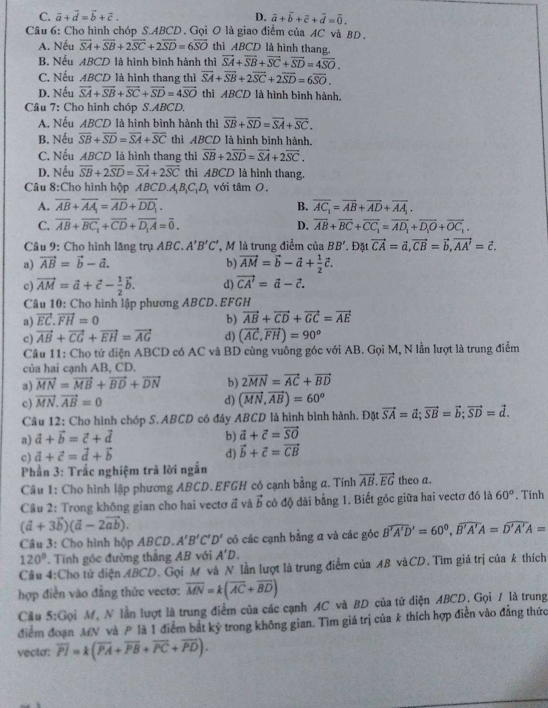 C. vector a+vector d=vector b+vector c. D. vector a+vector b+vector c+vector d=vector 0.
Câu 6: Cho hình chóp S.ABCD. Gọi O là giao điểm của AC và BD.
A. Nếu vector SA+vector SB+2vector SC+2vector SD=6vector SO thì ABCD là hình thang.
B. Nếu ABCD là hình bình hành thì vector SA+vector SB+vector SC+vector SD=4vector SO.
C. Nếu ABCD là hình thang thì vector SA+vector SB+2vector SC+2vector SD=6vector SO.
D. Nếu vector SA+vector SB+vector SC+vector SD=4vector SO thì ABCD là hình bình hành.
Câu 7: Cho hình chóp S.ABCD.
A. Nếu ABCD là hình bình hành thì overline SB+overline SD=overline SA+overline SC.
B. Nếu overline SB+overline SD=overline SA+overline SC thì ABCD là hình bình hành.
C. Nếu ABCD là hình thang thì vector SB+2vector SD=vector SA+2vector SC.
D. Nếu overline SB+2overline SD=overline SA+2overline SC thì ABCD là hình thang.
Câu 8:Cho hình hộp ABCD.. A_1B_1C_1D_1 với tâm 0.
A. overline AB+overline AA_1=overline AD+overline DD_1. B. overline AC_1=overline AB+overline AD+overline AA_1.
C. overline AB+overline BC_1+overline CD+overline D_1A=overline 0. D. overline AB+overline BC+overline CC_1=overline AD_1+overline D_1O+overline OC_1.
Câu 9: Cho hình lăng trụ ABC. A'B'C' , M là trung điểm ciaBB'.Đặt vector CA=vector a,vector CB=vector b,vector AA'=vector c.
a) vector AB=vector b-vector a. b) vector AM=vector b-vector a+ 1/2 vector c.
c) vector AM=vector a+vector c- 1/2 vector b. d) vector CA'=vector a-vector c.
Câu 10: Cho hình lập phương ABCD.EFGH
a) vector EC.vector FH=0 b) vector AB+vector CD+vector GC=vector AE
c) vector AB+vector CG+vector EH=vector AG d) (vector AC,vector FH)=90^o
Cầu 11: Cho tứ diện ABCD có AC và BD cùng vuông góc với AB. Gọi M, N lần lượt là trung điểm
của hai cạnh AB, CD.
a) vector MN=vector MB+vector BD+vector DN b) 2vector MN=vector AC+vector BD
c) vector MN.vector AB=0 d) (vector MN,vector AB)=60^o
Câu 12: Cho hình chóp S. ABCD có đáy ABCD là hình bình hành. Đặt vector SA=vector a;vector SB=vector b;vector SD=vector d.
a) vector a+vector b=vector c+vector d b) vector a+vector c=vector SO
c) vector a+vector c=vector d+vector b d) vector b+vector c=vector CB
Phần 3: Trắc nghiệm trả lời ngắn
Câu 1: Cho hình lập phương ABCD. EFGH có cạnh bằng a. Tính vector AB.vector EG theo a.
Câu 2: Trong không gian cho hai vectơ đ và vector b có độ dài bằng 1. Biết góc giữa hai vectơ đó là 60°. Tính
(vector a+3vector b)(vector a-2vector ab).
Câu 3: Cho hình hộp ABCD. A'B'C'D' có các cạnh bằng a và các góc Bwidehat 'A'D'=60^0,widehat B'A'A=widehat D'A'A=
120° Tính góc đường thẳng AB với A'D.
Cầu 4:Cho tứ diện ABCD. Gọi M và N lần lượt là trung điểm của AB vàCD. Tìm giá trị của k thích
hợp điễn vào đẳng thức vectơ: overline MN=k(overline AC+overline BD)
Cầu 5:Gọi M, N lần lượt là trung điểm của các cạnh AC và BD của tử diện ABCD. Gọi / là trung
điểm đoạn MN và P là 1 điểm bắt kỷ trong không gian. Tìm giá trị của k thích hợp điễn vào đẳng thức
vecto: overline PI=k(overline PA+overline PB+overline PC+overline PD).