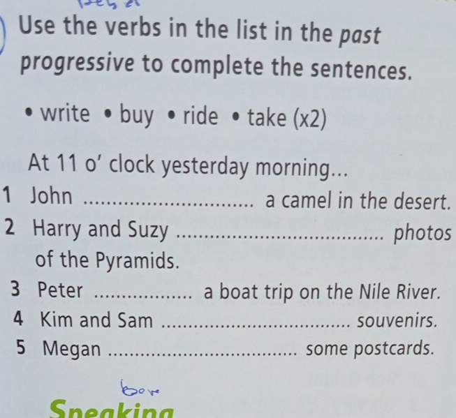 Use the verbs in the list in the past 
progressive to complete the sentences. 
write • buy • ride • take (x2) 
At 11 o’ clock yesterday morning... 
1 John _a camel in the desert. 
2 Harry and Suzy _photos 
of the Pyramids. 
3 Peter _a boat trip on the Nile River. 
4 Kim and Sam _souvenirs. 
5 Megan _some postcards. 
bor 
Speaking