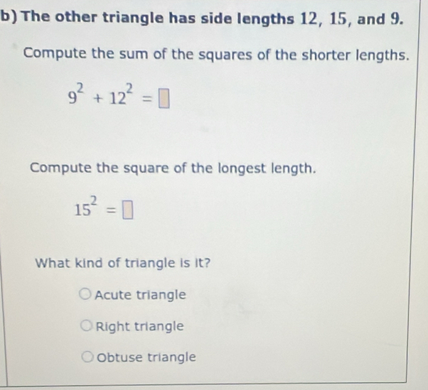 The other triangle has side lengths 12, 15, and 9.
Compute the sum of the squares of the shorter lengths.
9^2+12^2=□
Compute the square of the longest length.
15^2=□
What kind of triangle is it?
Acute triangle
Right triangle
Obtuse triangle