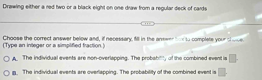 Drawing either a red two or a black eight on one draw from a regular deck of cards
Choose the correct answer below and, if necessary, fill in the answer box to complete your choice.
(Type an integer or a simplified fraction.)
A. The individual events are non-overlapping. The probability of the combined event is □.
B. The individual events are overlapping. The probability of the combined event is □.