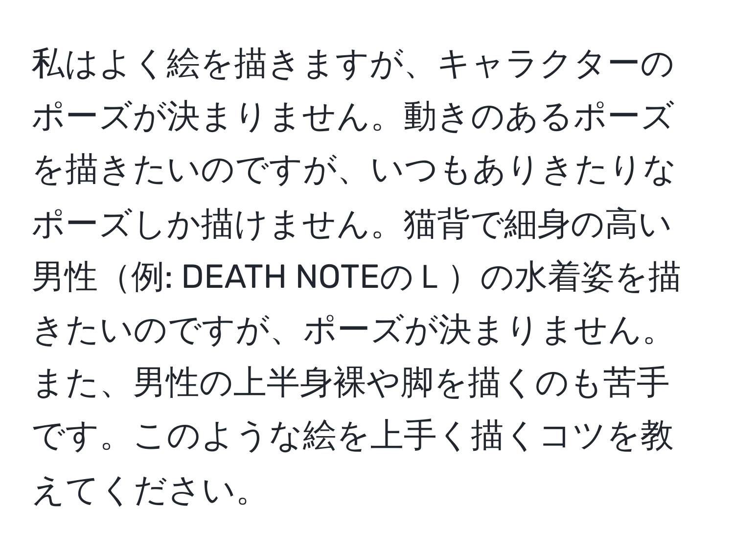私はよく絵を描きますが、キャラクターのポーズが決まりません。動きのあるポーズを描きたいのですが、いつもありきたりなポーズしか描けません。猫背で細身の高い男性例: DEATH NOTEのＬの水着姿を描きたいのですが、ポーズが決まりません。また、男性の上半身裸や脚を描くのも苦手です。このような絵を上手く描くコツを教えてください。