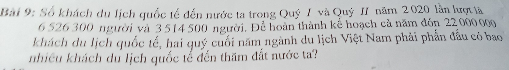 Số khách du lịch quốc tế đến nước ta trong Quý I và Quý II năm 2020 lần lượt là
6 526 300 người và 3 514 500 người. Để hoàn thành kế hoạch cả năm đón 22 000 000
khách du lịch quốc tế, hai quý cuối năm ngành du lịch Việt Nam phải phần đấu có bao 
nhiều khách du lịch quốc tế đến thăm đất nước ta?