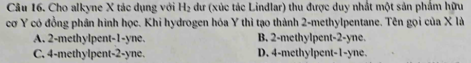 Cho alkyne X tác dụng với H_2 dư (xúc tác Lindlar) thu được duy nhất một sản phẩm hữu
cơ Y có đồng phân hình học. Khi hydrogen hóa Y thì tạo thành 2 -methylpentane. Tên gọi của X là
A. 2 -methylpent -1 -yne. B. 2 -methylpent -2 -yne.
C. 4 -methylpent -2 -yne. D. 4 -methylpent -1 -yne.