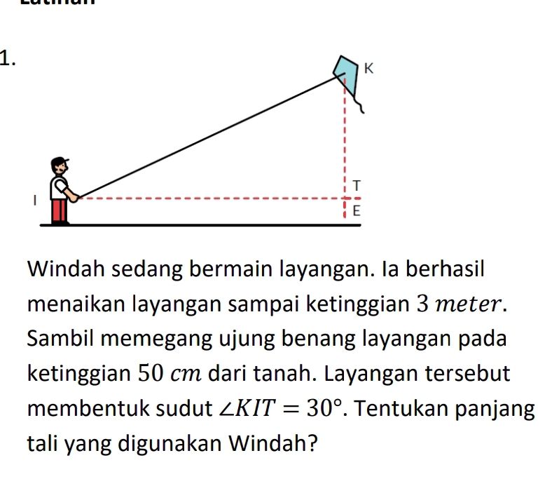 Windah sedang bermain layangan. Ia berhasil 
menaikan layangan sampai ketinggian 3 meter. 
Sambil memegang ujung benang layangan pada 
ketinggian 50 cm dari tanah. Layangan tersebut 
membentuk sudut ∠ KIT=30°. Tentukan panjang 
tali yang digunakan Windah?