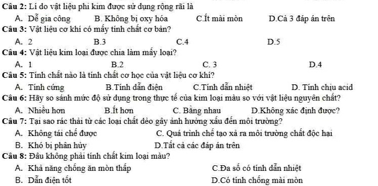 Lí do vật liệu phi kim được sử dụng rộng rãi là
A. Dễ gia công B. Không bị oxy hóa C.Ít mài mòn D.Cả 3 đáp án trên
Câu 3: Vật liệu cơ khí có mấy tính chất cơ bản?
A. 2 B. 3 C. 4 D. 5
Câu 4: Vật liệu kim loại được chia làm mẩy loại?
A. 1 B. 2 C. 3 D. 4
* Cầu 5: Tính chất nào là tính chất cơ học của vật liệu cơ khí?
A. Tính cứng B.Tính dẫn điện C.Tính dẫn nhiệt D. Tính chịu acid
Câu 6: Hãy so sánh mức độ sử dụng trong thực tể của kim loại màu so với vật liệu nguyên chất?
A. Nhiều hơn B.Ít hơn C. Bằng nhau D.Không xác định được?
Cầu 7: Tại sao rác thải từ các loại chất đẻo gây ảnh hưởng xấu đến môi trường?
A. Không tái chể được C. Quá trình chế tạo xả ra môi trường chất độc hại
B. Khó bị phân hủy D.Tất cả các đáp án trên
Câu 8: Đâu không phải tính chất kim loại màu?
A. Khả năng chổng ăn mòn thấp C.Đa số có tính dẫn nhiệt
B. Dẫn điện tốt D.Có tính chống mài mòn