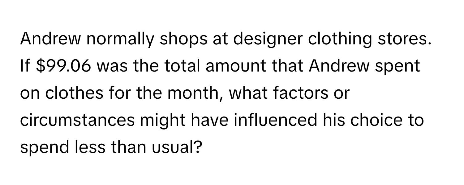 Andrew normally shops at designer clothing stores. If $99.06 was the total amount that Andrew spent on clothes for the month, what factors or circumstances might have influenced his choice to spend less than usual?