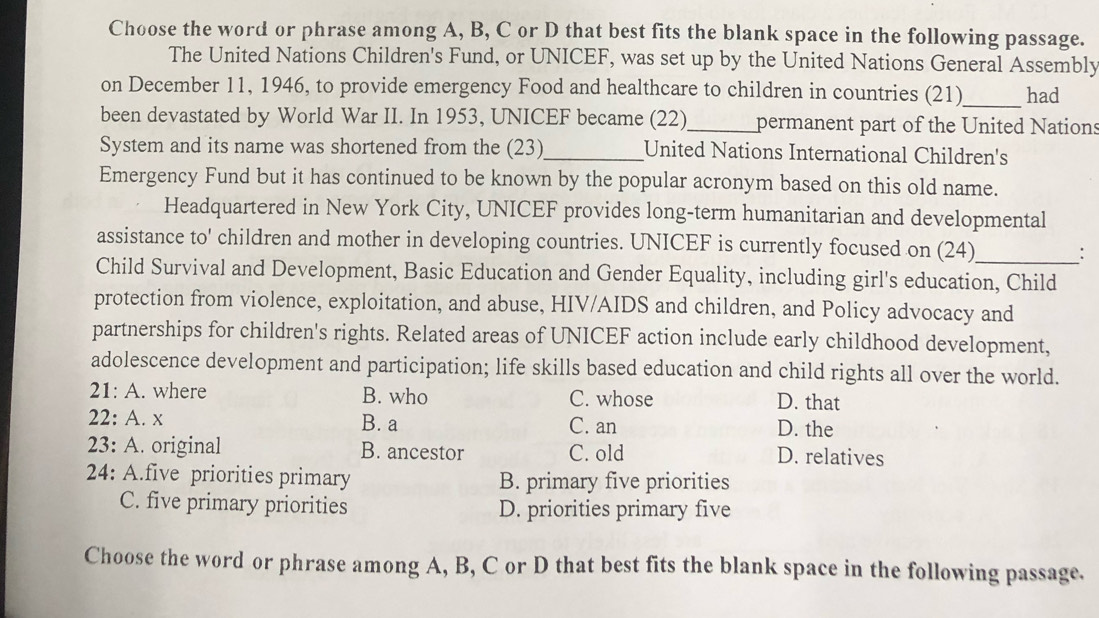 Choose the word or phrase among A, B, C or D that best fits the blank space in the following passage.
The United Nations Children's Fund, or UNICEF, was set up by the United Nations General Assembly
on December 11, 1946, to provide emergency Food and healthcare to children in countries (21)_ had
been devastated by World War II. In 1953, UNICEF became (22)_ permanent part of the United Nations
System and its name was shortened from the (23)_ United Nations International Children's
Emergency Fund but it has continued to be known by the popular acronym based on this old name.
Headquartered in New York City, UNICEF provides long-term humanitarian and developmental
assistance to' children and mother in developing countries. UNICEF is currently focused on (24) :
Child Survival and Development, Basic Education and Gender Equality, including girl's education, Child
protection from violence, exploitation, and abuse, HIV/AIDS and children, and Policy advocacy and
partnerships for children's rights. Related areas of UNICEF action include early childhood development,
adolescence development and participation; life skills based education and child rights all over the world.
21:A . where B. who C. whose D. that
22:A A. x B. a C. an D. the
) 3: A. original B. ancestor C. old D. relatives
24: A.five priorities primary B. primary five priorities
C. five primary priorities D. priorities primary five
Choose the word or phrase among A, B, C or D that best fits the blank space in the following passage.