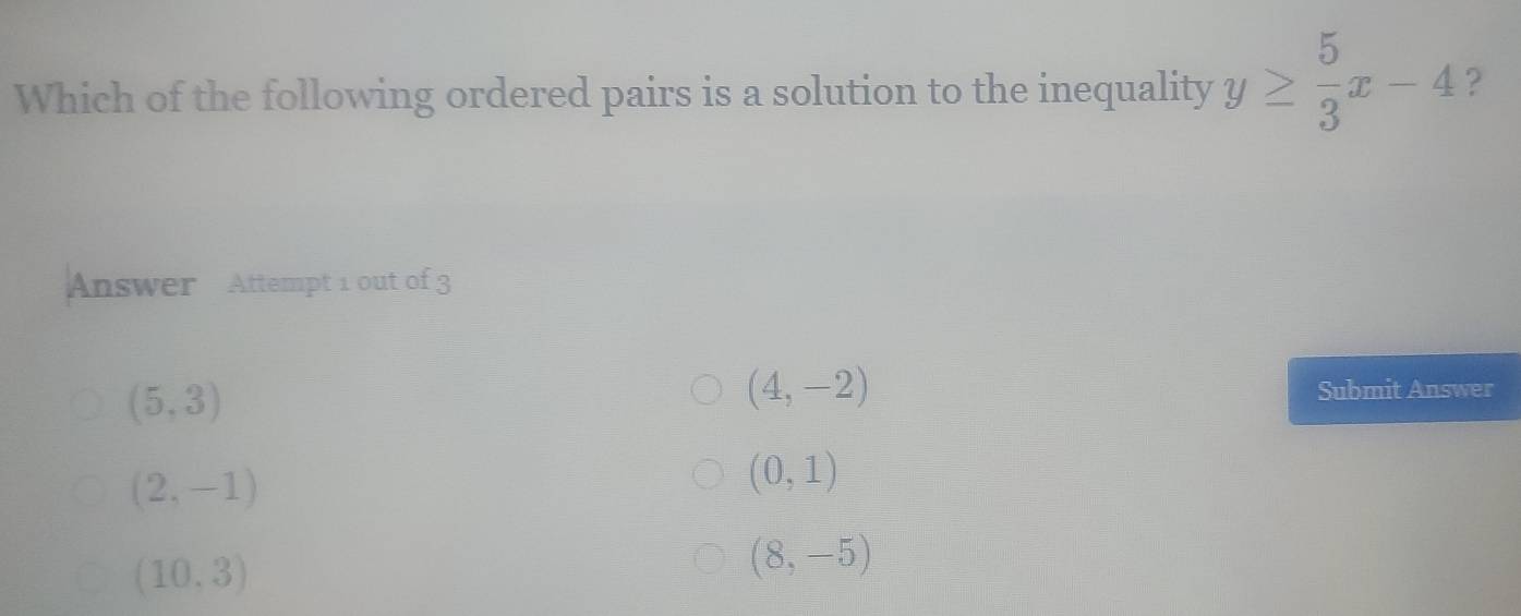 Which of the following ordered pairs is a solution to the inequality y≥  5/3 x-4 ?
Answer Attempt 1 out of 3
(5,3)
(4,-2)
Submit Answer
(2,-1)
(0,1)
(10,3)
(8,-5)