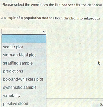 Please select the word from the list that best fits the definition
a sample of a population that has been divided into subgroups
scatter plot
stem-and-leaf plot
stratified sample
predictions
box-and-whiskers plot
systematic sample
variability
positive slope S