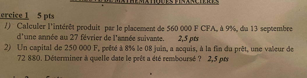 ercice 1 5 pts 
l) Calculer l’intérêt produit par le placement de 560 000 F CFA, à 9%, du 13 septembre 
d'une année au 27 février de l'année suivante. 2,5 pts 
2) Un capital de 250 000 F, prêté à 8% le 08 juin, a acquis, à la fin du prêt, une valeur de
72 880. Déterminer à quelle date le prêt a été remboursé ? 2,5 pts