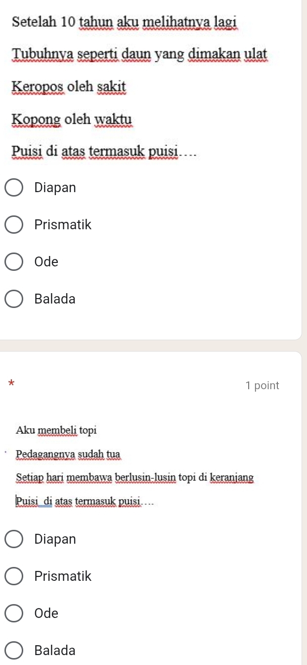 Setelah 10 tahun aku melihatnya lagi
Tubuhnya seperti daun yang dimakan ulat
Keropos oleh sakit
Kopong oleh waktu
Puisi di atas termasuk puisi
Diapan
Prismatik
Ode
Balada
*
1 point
Aku membeli topi
Pedagangnva sudah tua
Setiap hari membawa berlusin-lusin topi di keranjang
Puisi di atas termasuk puisi
Diapan
Prismatik
Ode
Balada