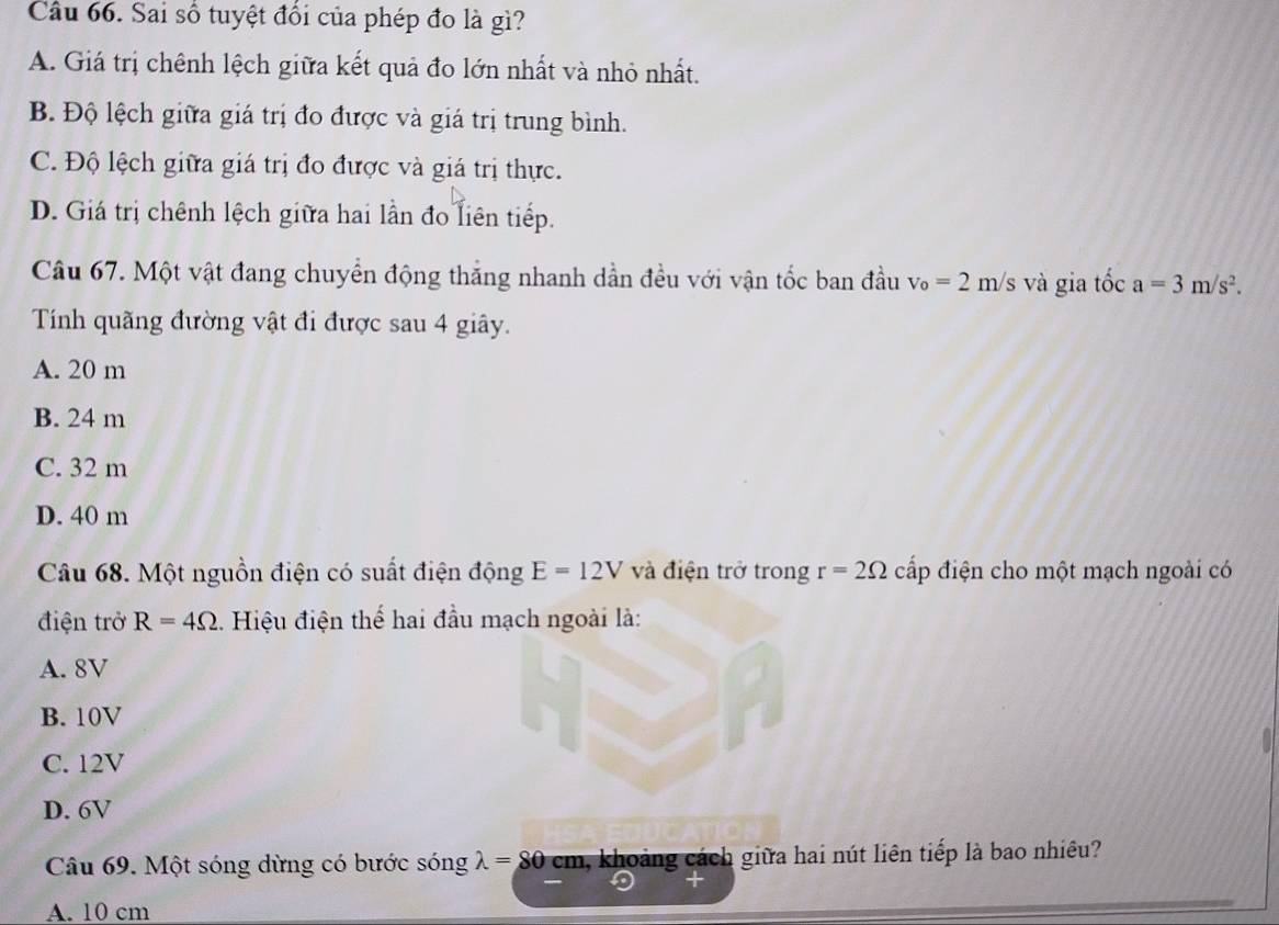 Sai số tuyệt đổi của phép đo là gì?
A. Giá trị chênh lệch giữa kết quả đo lớn nhất và nhỏ nhất.
B. Độ lệch giữa giá trị đo được và giá trị trung bình.
C. Độ lệch giữa giá trị đo được và giá trị thực.
D. Giá trị chênh lệch giữa hai lần đo liên tiếp.
Câu 67. Một vật đang chuyển động thắng nhanh dần đều với vận tốc ban đầu v_o=2m/s và gia tốc a=3m/s^2. 
Tính quãng đường vật đi được sau 4 giây.
A. 20 m
B. 24 m
C. 32 m
D. 40 m
Câu 68. Một nguồn điện có suất điện động E=12V và điện trở trong r=2Omega cấp điện cho một mạch ngoài có
điện trở R=4Omega Hiệu điện thể hai đầu mạch ngoài là:
A. 8V
B. 10V
C. 12V
D. 6V
Câu 69. Một sóng dừng có bước sóng lambda =80 cm h, khoảng cách giữa hai nút liên tiếp là bao nhiêu?
A. 10 cm