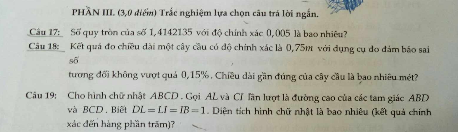 PHÃN III. (3,0 điểm) Trắc nghiệm lựa chọn câu trả lời ngắn. 
Câu 17: Số quy tròn của số 1,4142135 với độ chính xác 0,005 là bao nhiêu? 
Câu 18: Kết quả đo chiều dài một cây cầu có độ chính xác là 0,75m với dụng cụ đo đảm bảo sai 
số 
tương đối không vượt quá 0,15%. Chiều dài gần đúng của cây cầu là bao nhiêu mét? 
Câu 19: Cho hình chữ nhật ABCD. Gọi AL và CI Iân lượt là đường cao của các tam giác ABD
và BCD. Biết DL=LI=IB=1. Diện tích hình chữ nhật là bao nhiêu (kết quả chính 
xác đến hàng phần trăm)?