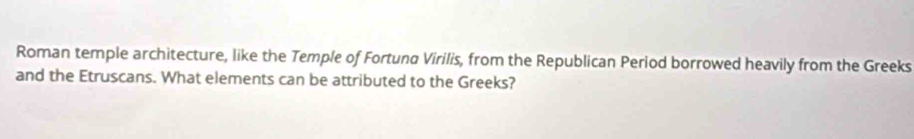 Roman temple architecture, like the Temple of Fortuna Virilis, from the Republican Period borrowed heavily from the Greeks 
and the Etruscans. What elements can be attributed to the Greeks?