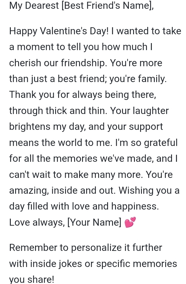 My Dearest [Best Friend's Name], 
Happy Valentine's Day! I wanted to take 
a moment to tell you how much I 
cherish our friendship. You're more 
than just a best friend; you're family. 
Thank you for always being there, 
through thick and thin. Your laughter 
brightens my day, and your support 
means the world to me. I'm so grateful 
for all the memories we've made, and I 
can't wait to make many more. You're 
amazing, inside and out. Wishing you a 
day filled with love and happiness. 
Love always, [Your Name] 
Remember to personalize it further 
with inside jokes or specific memories 
you share!