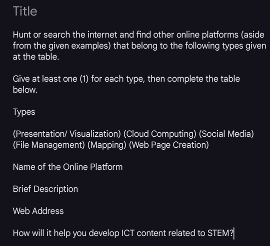 Title 
Hunt or search the internet and find other online platforms (aside 
from the given examples) that belong to the following types given 
at the table. 
Give at least one (1) for each type, then complete the table 
below. 
Types 
(Presentation/ Visualization) (Cloud Computing) (Social Media) 
(File Management) (Mapping) (Web Page Creation) 
Name of the Online Platform 
Brief Description 
Web Address 
How will it help you develop ICT content related to STEM?