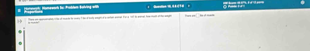 Homework: Homework 5c: Problem Solving with Question 10, 6.8.CT-6 HW Score: 66.67%, 8 of 12 painte 
Proportions O Painter0 of 1 
Themi are approximatety 4 ibe of muscle for every 7 ibe of body weight of a certain animal. For a 147-ib animal, how much of the weight There are □ ibs of muerte 
is munct?