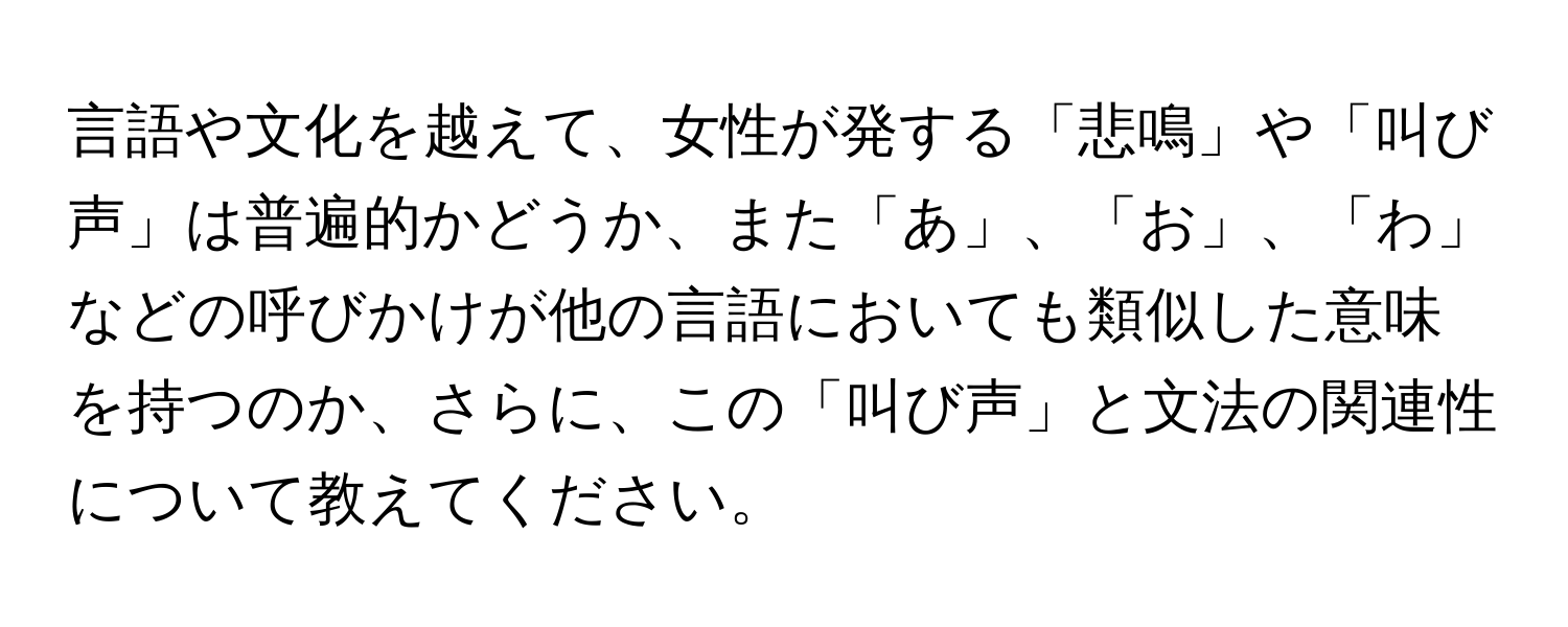 言語や文化を越えて、女性が発する「悲鳴」や「叫び声」は普遍的かどうか、また「あ」、「お」、「わ」などの呼びかけが他の言語においても類似した意味を持つのか、さらに、この「叫び声」と文法の関連性について教えてください。