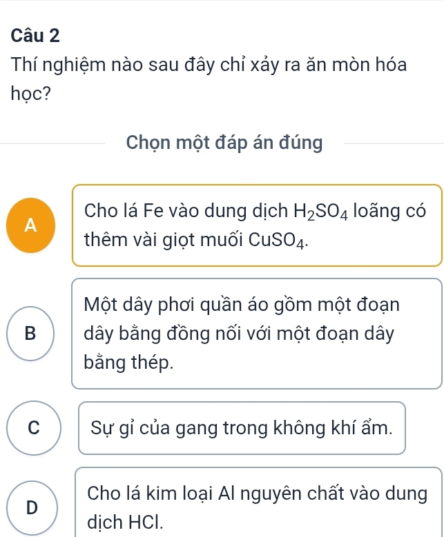 Thí nghiệm nào sau đây chỉ xảy ra ăn mòn hóa
học?
Chọn một đáp án đúng
Cho lá Fe vào dung dịch H_2SO_4 loãng có
A
thêm vài giọt muối CuSO₄.
Một dây phơi quần áo gồm một đoạn
B dây bằng đồng nối với một đoạn dây
bằng thép.
C Sự gỉ của gang trong không khí ẩm.
D Cho lá kim loại Al nguyên chất vào dung
dịch HCl.