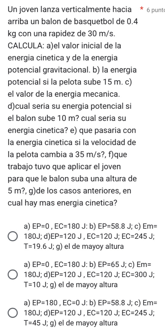 Un joven lanza verticalmente hacia * 6 punte
arriba un balon de basquetbol de 0.4
kg con una rapidez de 30 m/s.
CALCULA: a)el valor inicial de la
energia cinetica y de la energia
potencial gravitacional. b) la energia
potencial si la pelota sube 15 m. c)
el valor de la energia mecanica.
d)cual seria su energia potencial si
el balon sube 10 m? cual seria su
energia cinetica? e) que pasaria con
la energia cinetica si la velocidad de
la pelota cambia a 35 m/s?, f)que
trabajo tuvo que aplicar el joven
para que le balon suba una altura de
5 m?, g)de los casos anteriores, en
cual hay mas energia cinetica?
a) EP=0, EC=180 J: b) EP=58.8 J ; c) Em=
180J; d) EP=120J, EC=120J; EC=245J;
T=19.6J;g) el de mayoy altura
a) EP=0, EC=180 J: b) EP=65J;c) Em=
180J; d) EP=120J, EC=120J; EC=300J;
T=10 J; ; g) el de mayoy altura
a) EP=180, EC=0 J: b) EP=58.8J; ; c) Em=
180J; d) EP=120J, EC=120J; EC=245J;
T=45 J; g) el de mayoy altura