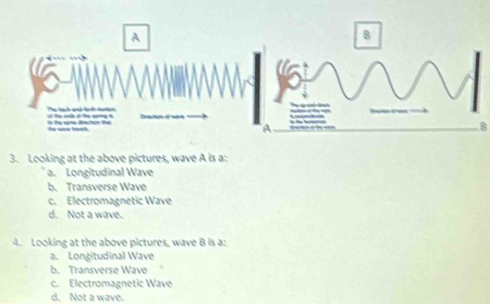 Looking at the above pictures, wave A is a:
a. Longitudinal Wave
b. Transverse Wave
c. Electromagnetic Wave
d. Not a wave.
4. Looking at the above pictures, wave B is a:
a. Longitudinal Wave
b. Transverse Wave
c. Electromagnetic Wave
d. Not a wave.