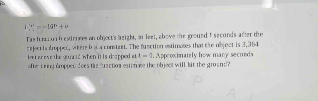 h(t)=-16t^2+b
The function h estimates an object's height, in feet, above the ground t seconds after the 
object is dropped, where b is a constant. The function estimates that the object is 3,364
feet above the ground when it is dropped at t=0. Approximately how many seconds
after being dropped does the function estimate the object will hit the ground?