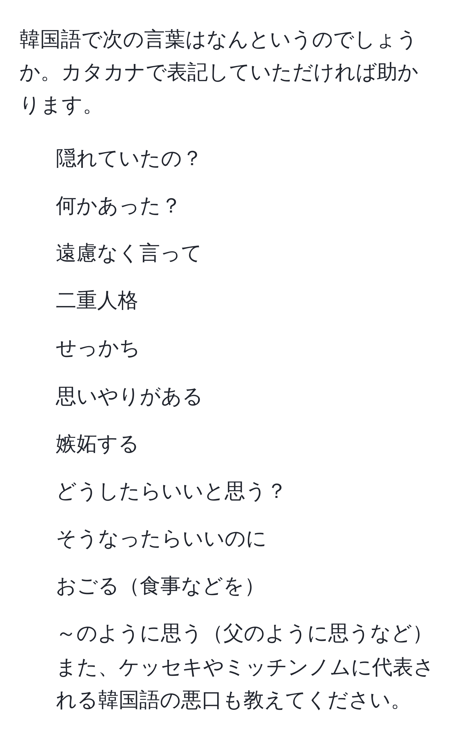 韓国語で次の言葉はなんというのでしょうか。カタカナで表記していただければ助かります。  
1. 隠れていたの？  
2. 何かあった？  
3. 遠慮なく言って  
4. 二重人格  
5. せっかち  
6. 思いやりがある  
7. 嫉妬する  
8. どうしたらいいと思う？  
9. そうなったらいいのに  
10. おごる食事などを  
11. ～のように思う父のように思うなど  
また、ケッセキやミッチンノムに代表される韓国語の悪口も教えてください。