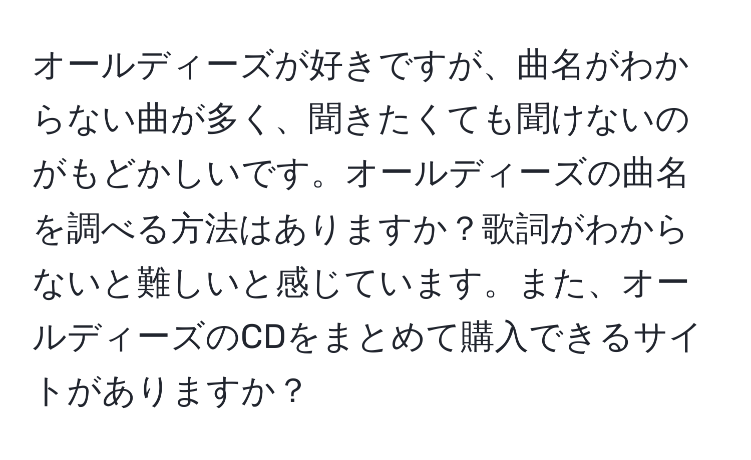 オールディーズが好きですが、曲名がわからない曲が多く、聞きたくても聞けないのがもどかしいです。オールディーズの曲名を調べる方法はありますか？歌詞がわからないと難しいと感じています。また、オールディーズのCDをまとめて購入できるサイトがありますか？