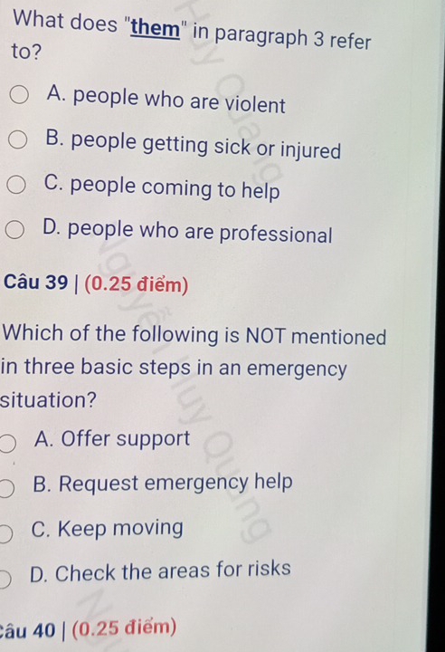 What does "them" in paragraph 3 refer
to?
A. people who are violent
B. people getting sick or injured
C. people coming to help
D. people who are professional
Câu 39 | (0.25 điểm)
Which of the following is NOT mentioned
in three basic steps in an emergency
situation?
A. Offer support
B. Request emergency help
C. Keep moving
D. Check the areas for risks
Câu 40 | (0.25 điểm)