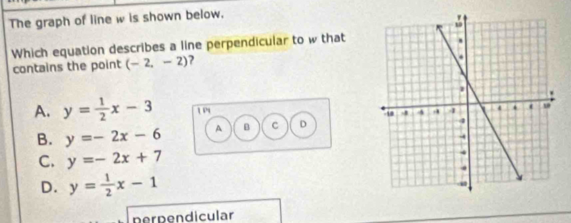 The graph of line w is shown below.
Which equation describes a line perpendicular to w that
contains the point (-2,-2) ?
A. y= 1/2 x-3 1 P1
B. y=-2x-6 A B c D
C. y=-2x+7
D. y= 1/2 x-1
perpendicular
