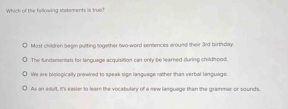 Which of the following statements is true?
Most children begin putting together two-word sentences around their 3rd birthday.
The fundamentals for language acquisition can only be learned during childhood.
We are biologically prewired to speak sign language rather than verbal language.
As an adult, it's easier to learn the vocabulary of a new language than the grammar or sounds.