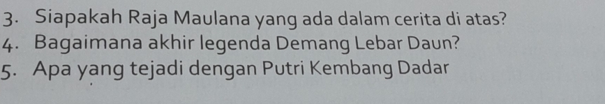 Siapakah Raja Maulana yang ada dalam cerita di atas? 
4. Bagaimana akhir legenda Demang Lebar Daun? 
5. Apa yang tejadi dengan Putri Kembang Dadar