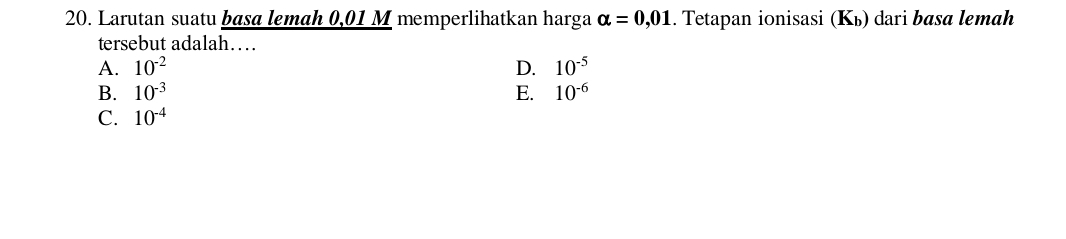 Larutan suatu basa lemah 0,01 M memperlihatkan harga alpha =0,01. Tetapan ionisasi (Kь) dari basa lemah
tersebut adalah…
A. 10^(-2) D. 10^(-5)
B. 10^(-3) E. 10^(-6)
C. 10^(-4)