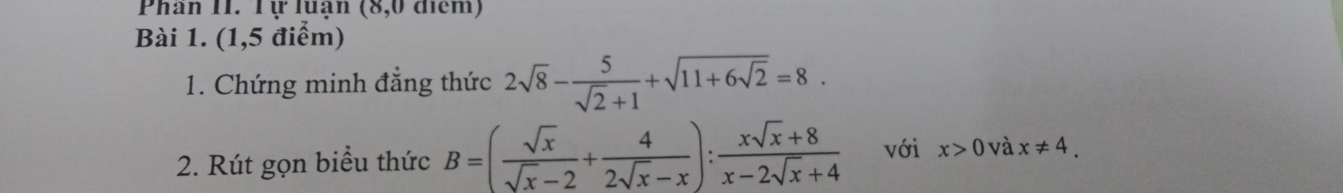 Phân II. Tự luận (8,0 điểm) 
Bài 1. (1,5 điểm) 
1. Chứng minh đẳng thức 2sqrt(8)- 5/sqrt(2)+1 +sqrt(11+6sqrt 2)=8. 
2. Rút gọn biểu thức B=( sqrt(x)/sqrt(x)-2 + 4/2sqrt(x)-x ): (xsqrt(x)+8)/x-2sqrt(x)+4  với x>0 và x!= 4.