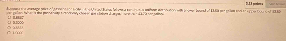 Save Accnet
Suppose the average price of gasoline for a city in the United States follows a continuous uniform distribution with a lower bound of $3.50 per gallon and an upper bound of $3.80
per gallon. What is the probability a randomly chosen gas station charges more than $3.70 per gallon?
0.6667
0.3000
0.3333
1.0000