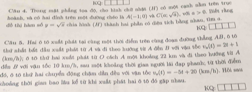 KQ: 
Câu 4. Trong mặt phẳng tọa độ, cho hình chữ nhật (H) có một cạnh nằm trên trục 
hoành, và có hai đỉnh trên một đường chéo là A(-1;0) và C(a;sqrt(a)) , với a>0 , Biết rằng 
đồ thị hàm số y=sqrt(x) chia hình (H) thành hai phần có diện tích bằng nhau, tìm α. 
KQ: 
Câu 5. Hai ô tô xuất phát tại cùng một thời điểm trên cùng đoạn đường thẳng AB, ô tô 
thứ nhất bất đầu xuất phát từ A và đi theo hướng từ A đến B với vận tốc v_a(t)=2t+1
(km/h); ô tō thứ hai xuất phát từ O cách A một khoảng 22 km và đi theo hướng từ Á 
đến B với vận tốc 10 km/h, sau một khoảng thời gian người lái đạp phanh; từ thời điểm 
đó, ô tố thứ hai chuyển động chậm dần đều với vận tốc v_o(t)=-5t+20(km/h). Hồi sau 
khoảng thời gian bao lâu kể từ khi xuất phát hai ô tō đó gặp nhau. 
KQ: