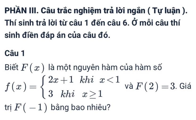 PHÄN III. Câu trắc nghiệm trả lời ngắn ( Tự luận ). 
Thí sinh trả lời từ câu 1 đến câu 6. Ở mỗi câu thí 
sinh điền đáp án của câu đó. 
Câu 1 
Biết F(x) là một nguyên hàm của hàm số
f(x)=beginarrayl 2x+1khix<1 3khix≥ 1endarray. và F(2)=3. Giá 
trị F(-1) bằng bao nhiêu?