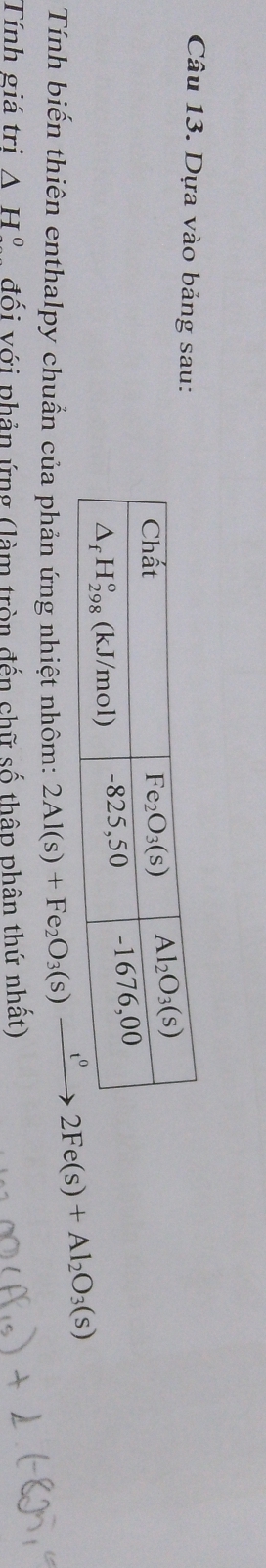 Dựa vào bảng sau:
Tính biến thiên enthalpy chuẩn của phản ứng nhiệt nhôm: 2Al(s)+Fe_2O_3(s)xrightarrow t^02Fe(s)+Al_2O_3(s)
Tính giá trị △ H° đối với phản ứng (làm tròn đến chữ số thập phân thứ nhất)