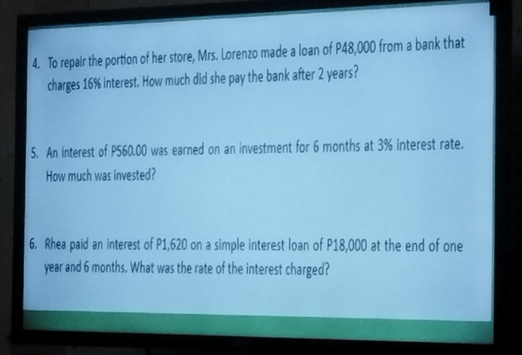 To repair the portion of her store, Mrs. Lorenzo made a loan of P48,000 from a bank that 
charges 16% interest. How much did she pay the bank after 2 years? 
5. An interest of P560.00 was earned on an investment for 6 months at 3% interest rate. 
How much was invested? 
6. Rhea paid an interest of P1,620 on a simple interest loan of P18,000 at the end of one
year and 6 months. What was the rate of the interest charged?