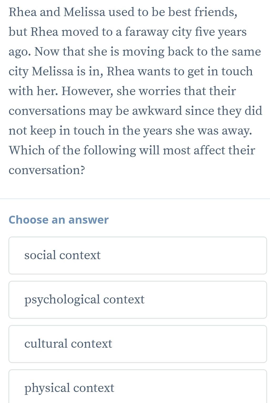 Rhea and Melissa used to be best friends,
but Rhea moved to a faraway city five years
ago. Now that she is moving back to the same
city Melissa is in, Rhea wants to get in touch
with her. However, she worries that their
conversations may be awkward since they did
not keep in touch in the years she was away.
Which of the following will most affect their
conversation?
Choose an answer
social context
psychological context
cultural context
physical context