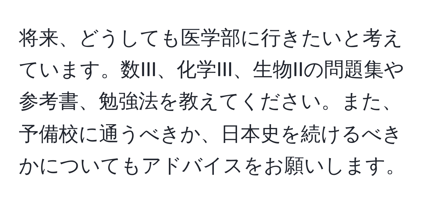 将来、どうしても医学部に行きたいと考えています。数III、化学III、生物IIの問題集や参考書、勉強法を教えてください。また、予備校に通うべきか、日本史を続けるべきかについてもアドバイスをお願いします。