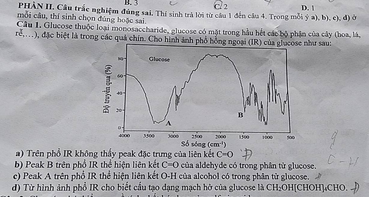 B. 3 C. 2 D. 1
PHÀN II. Câu trắc nghiệm đúng sai. Thí sinh trả lời từ câu 1 đến câu 4. Trong mỗi ý a), b), c), d) ở
mỗi câu, thí sinh chọn đúng hoặc sai.
Câu 1. Glucose thuộc loại monosaccharide, glucose có mặt trong hầu hết các bộ phận của cây (hoa, lá,
rễ,...), đặc biệt là trong các quả chín. Cho hình ảnh phổ hồng nghư sau:
a) Trên phổ IR không thấy peak đặc trưng của liên kết C=0
b) Peak B trên phổ IR thể hiện liên kết C=0 của aldehyde có trong phân tử glucose.
c) Peak A trên phổ IR thể hiện liên kết O-H của alcohol có trong phân tử glucose.
d) Từ hình ảnh phổ IR cho biết cấu tạo dạng mạch hở của glucose là CH_2OH[CHOH]_4CHO.