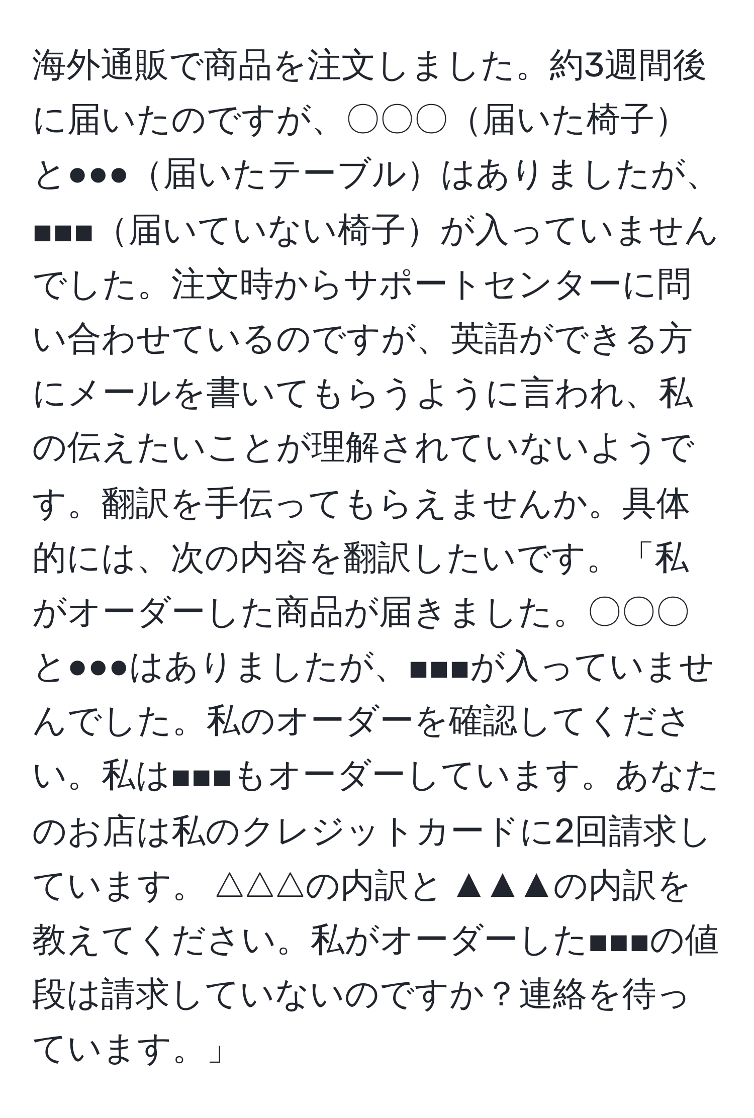 海外通販で商品を注文しました。約3週間後に届いたのですが、〇〇〇届いた椅子と●●●届いたテーブルはありましたが、■■■届いていない椅子が入っていませんでした。注文時からサポートセンターに問い合わせているのですが、英語ができる方にメールを書いてもらうように言われ、私の伝えたいことが理解されていないようです。翻訳を手伝ってもらえませんか。具体的には、次の内容を翻訳したいです。「私がオーダーした商品が届きました。〇〇〇と●●●はありましたが、■■■が入っていませんでした。私のオーダーを確認してください。私は■■■もオーダーしています。あなたのお店は私のクレジットカードに2回請求しています。$△△△の内訳と$▲▲▲の内訳を教えてください。私がオーダーした■■■の値段は請求していないのですか？連絡を待っています。」